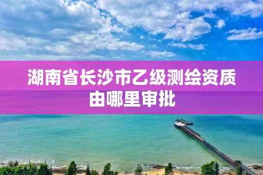 湖南省長沙市乙級測繪資質由哪里審批