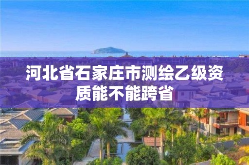 河北省石家莊市測繪乙級資質能不能跨省