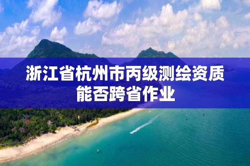 浙江省杭州市丙級測繪資質能否跨省作業