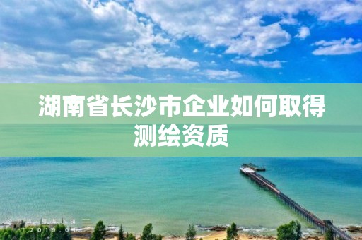 湖南省長沙市企業如何取得測繪資質