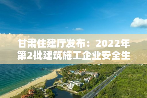 甘肅住建廳發(fā)布：2022年第2批建筑施工企業(yè)安全生產(chǎn)許可證、安管人員審查意見的公告