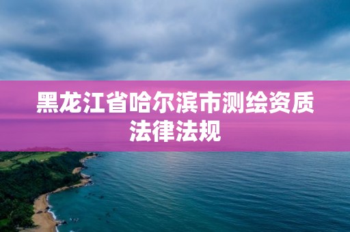 黑龍江省哈爾濱市測繪資質(zhì)法律法規(guī)