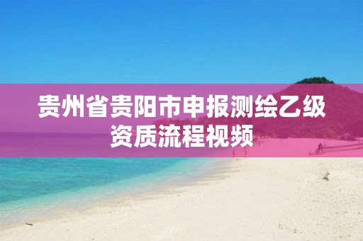 貴州省貴陽市申報測繪乙級資質(zhì)流程視頻