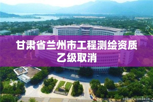 甘肅省蘭州市工程測繪資質乙級取消