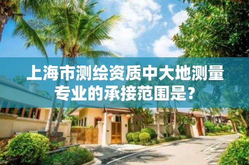 上海市測繪資質中大地測量專業的承接范圍是？