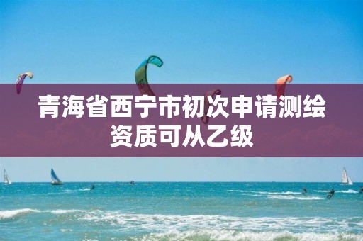 青海省西寧市初次申請測繪資質可從乙級