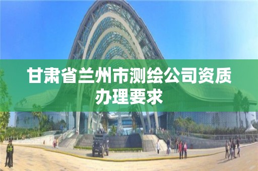 甘肅省蘭州市測繪公司資質辦理要求