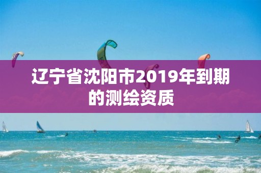 遼寧省沈陽市2019年到期的測繪資質