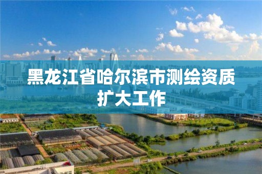 黑龍江省哈爾濱市測繪資質擴大工作