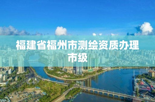 福建省福州市測繪資質辦理市級