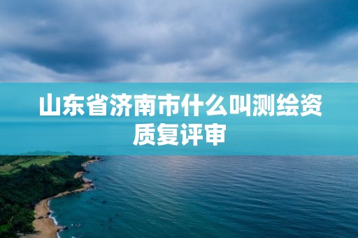 山東省濟南市什么叫測繪資質復評審