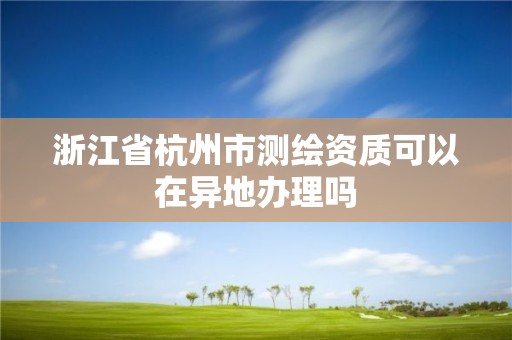 浙江省杭州市測繪資質可以在異地辦理嗎