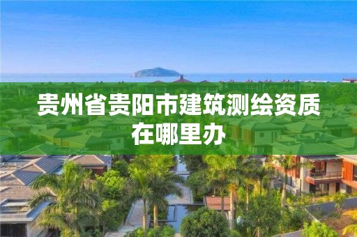 貴州省貴陽(yáng)市建筑測(cè)繪資質(zhì)在哪里辦