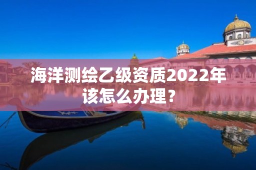 海洋測繪乙級資質2022年該怎么辦理？