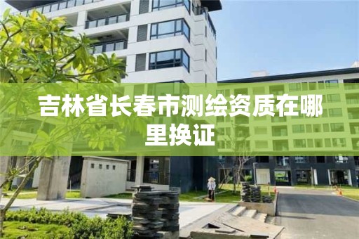 吉林省長春市測繪資質在哪里換證