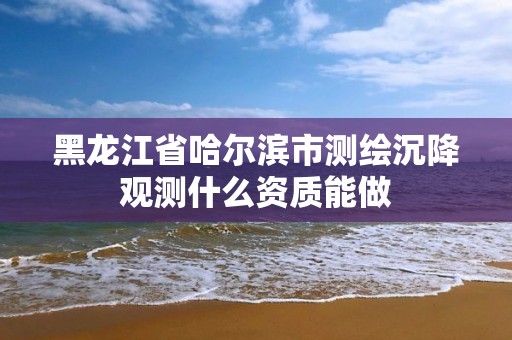 黑龍江省哈爾濱市測繪沉降觀測什么資質能做