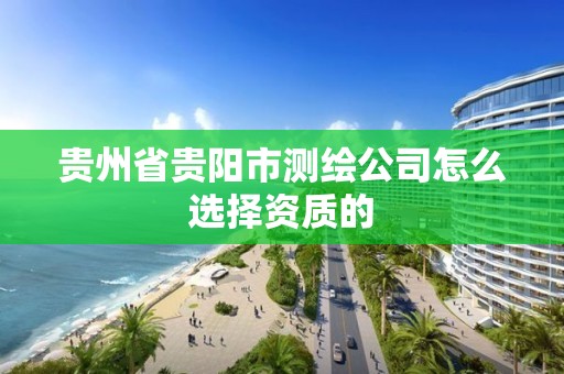 貴州省貴陽市測繪公司怎么選擇資質的