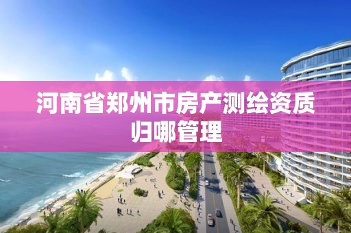 河南省鄭州市房產測繪資質歸哪管理