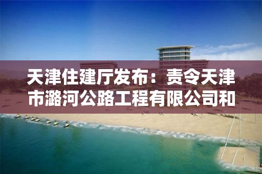 天津住建廳發布：責令天津市潞河公路工程有限公司和天津市寶泉路橋有限公司建筑施工企業資質限期整改通知書