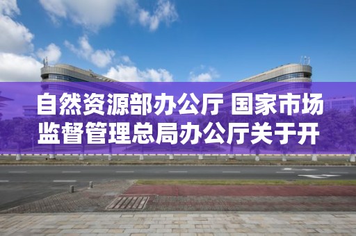 自然資源部辦公廳 國家市場監督管理總局辦公廳關于開展2022年自然資源檢驗檢測機構能力驗證工作的通知