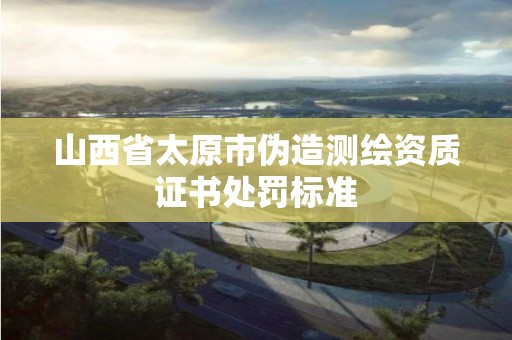 山西省太原市偽造測繪資質(zhì)證書處罰標(biāo)準(zhǔn)