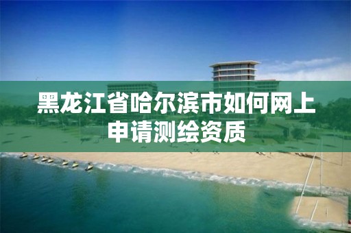 黑龍江省哈爾濱市如何網上申請測繪資質