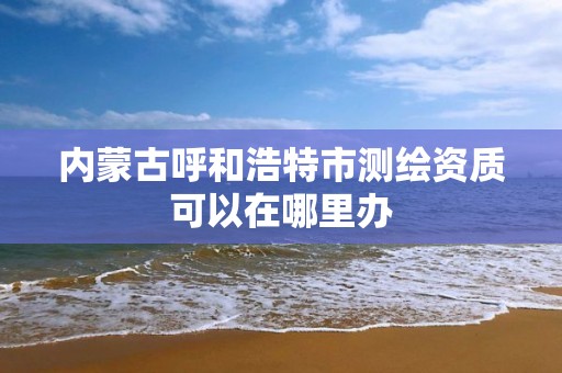 內蒙古呼和浩特市測繪資質可以在哪里辦