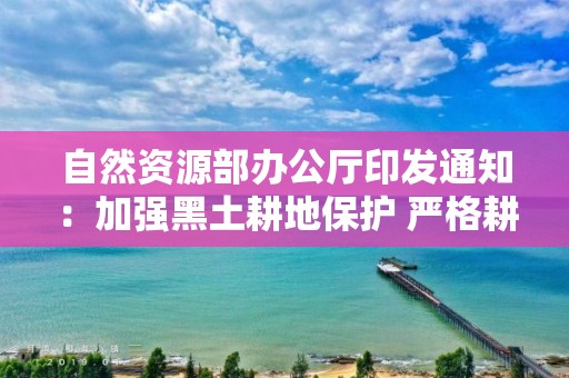 自然資源部辦公廳印發通知：加強黑土耕地保護 嚴格耕地用途管制