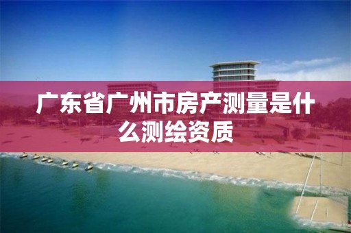 廣東省廣州市房產測量是什么測繪資質