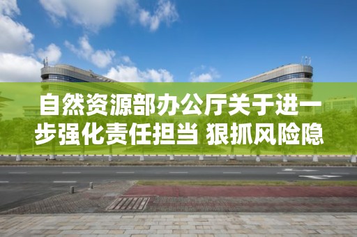 自然資源部辦公廳關于進一步強化責任擔當 狠抓風險隱患排查治理 確保自然資源領域安全穩定的通知