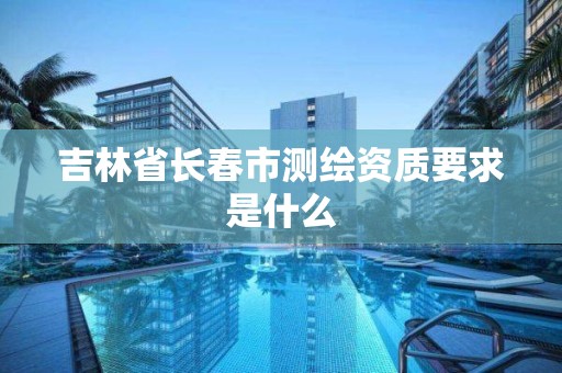 吉林省長春市測繪資質要求是什么