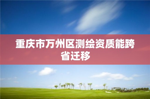 重慶市萬州區(qū)測繪資質(zhì)能跨省遷移