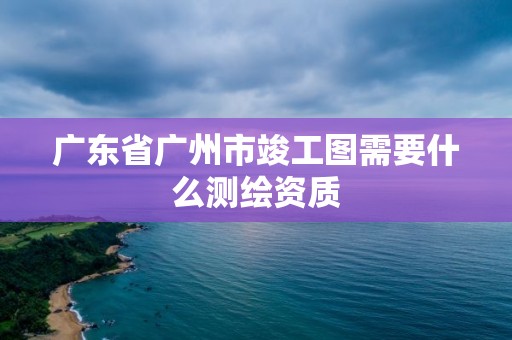 廣東省廣州市竣工圖需要什么測繪資質