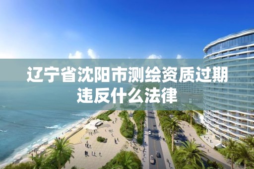 遼寧省沈陽市測繪資質過期違反什么法律