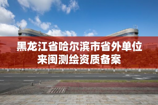 黑龍江省哈爾濱市省外單位來閩測繪資質備案