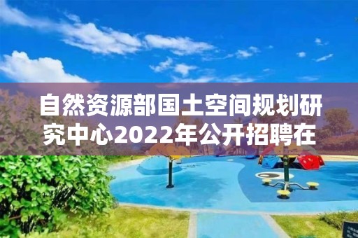 自然資源部國土空間規劃研究中心2022年公開招聘在職人員面試公告