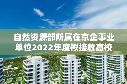 自然資源部所屬在京企事業單位2022年度擬接收高校畢業生情況公示