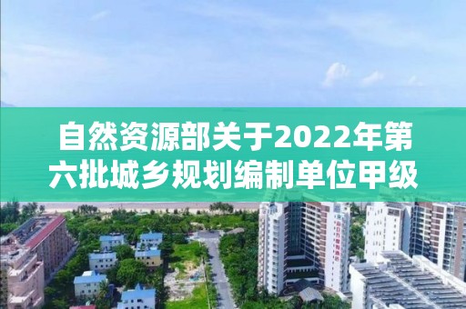 自然資源部關(guān)于2022年第六批城鄉(xiāng)規(guī)劃編制單位甲級(jí)資質(zhì)認(rèn)定的公告