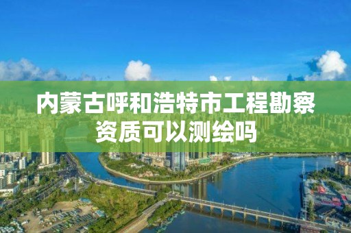 內蒙古呼和浩特市工程勘察資質可以測繪嗎