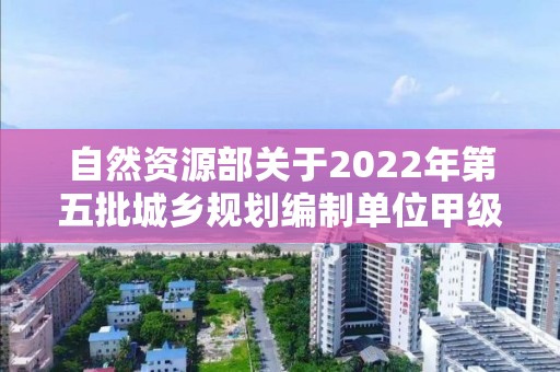 自然資源部關于2022年第五批城鄉規劃編制單位甲級資質認定的公告