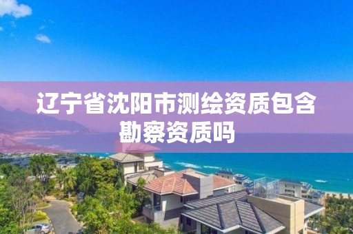 遼寧省沈陽市測繪資質包含勘察資質嗎