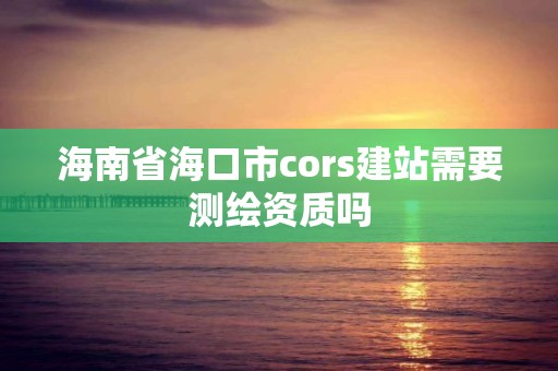 海南省海口市cors建站需要測繪資質(zhì)嗎