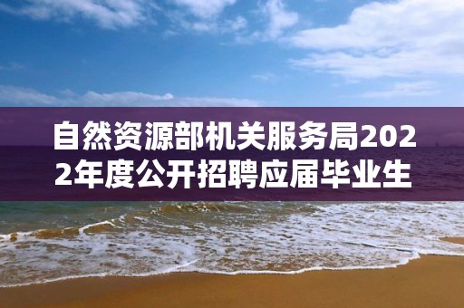 自然資源部機關服務局2022年度公開招聘應屆畢業生擬聘用人員公示