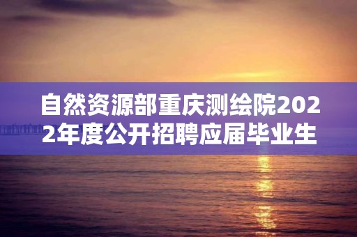 自然資源部重慶測繪院2022年度公開招聘應屆畢業生擬聘用人員公示