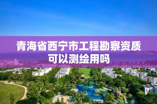 青海省西寧市工程勘察資質可以測繪用嗎