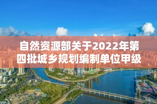 自然資源部關于2022年第四批城鄉規劃編制單位甲級資質認定的公告