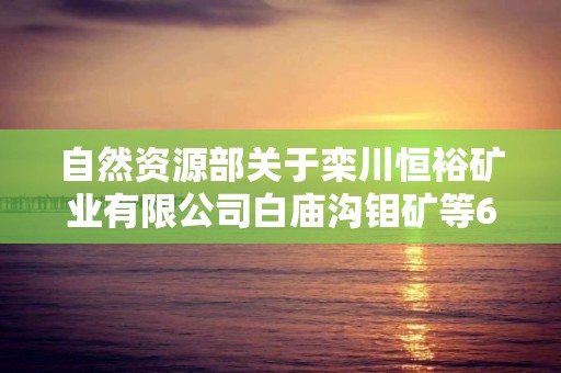 自然資源部關于欒川恒裕礦業有限公司白廟溝鉬礦等6個礦山地質環境保護與土地復墾方案通過審查的公告