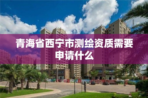 青海省西寧市測繪資質需要申請什么