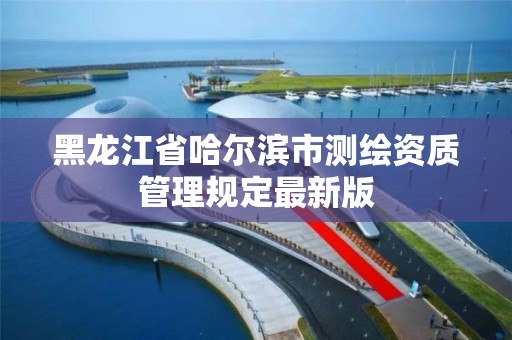 黑龍江省哈爾濱市測繪資質(zhì)管理規(guī)定最新版