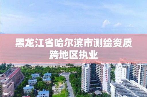 黑龍江省哈爾濱市測繪資質跨地區執業